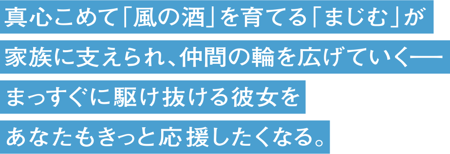 真心こめて「風の酒」を育てる「まじむ」が、家族に支えられ、仲間の輪を広げていくーー まっすぐに駆け抜ける彼女を、あなたもきっと応援したくなる。